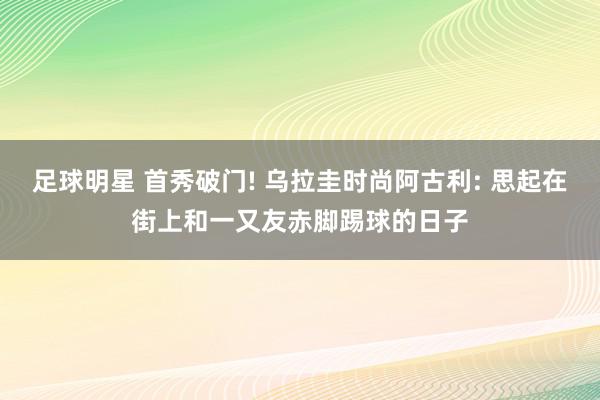 足球明星 首秀破门! 乌拉圭时尚阿古利: 思起在街上和一又友赤脚踢球的日子