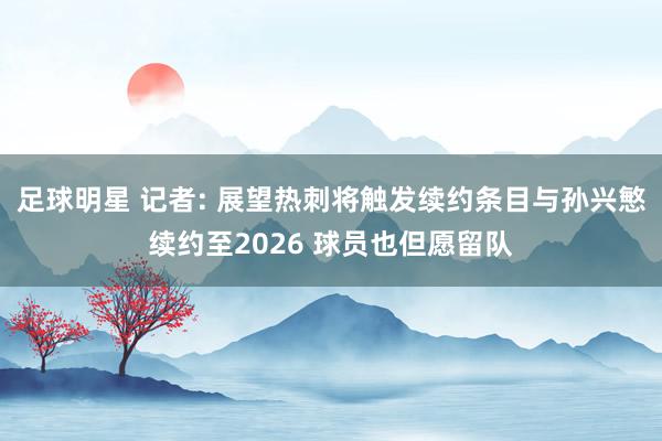 足球明星 记者: 展望热刺将触发续约条目与孙兴慜续约至2026 球员也但愿留队