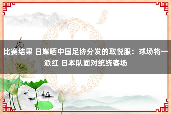 比赛结果 日媒晒中国足协分发的取悦服：球场将一派红 日本队面对统统客场