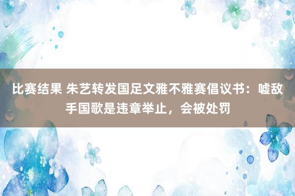 比赛结果 朱艺转发国足文雅不雅赛倡议书：嘘敌手国歌是违章举止，会被处罚