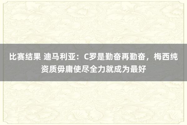 比赛结果 迪马利亚：C罗是勤奋再勤奋，梅西纯资质毋庸使尽全力就成为最好