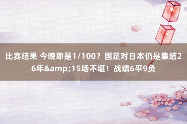 比赛结果 今晚即是1/100？国足对日本仍是集结26年&15场不堪！战绩6平9负