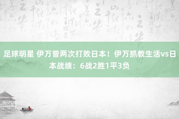 足球明星 伊万曾两次打败日本！伊万抓教生活vs日本战绩：6战2胜1平3负