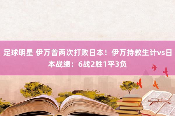 足球明星 伊万曾两次打败日本！伊万持教生计vs日本战绩：6战2胜1平3负