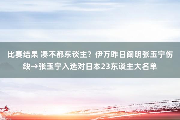 比赛结果 凑不都东谈主？伊万昨日阐明张玉宁伤缺→张玉宁入选对日本23东谈主大名单