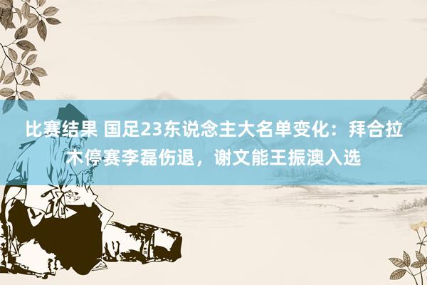 比赛结果 国足23东说念主大名单变化：拜合拉木停赛李磊伤退，谢文能王振澳入选