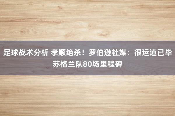 足球战术分析 孝顺绝杀！罗伯逊社媒：很运道已毕苏格兰队80场里程碑