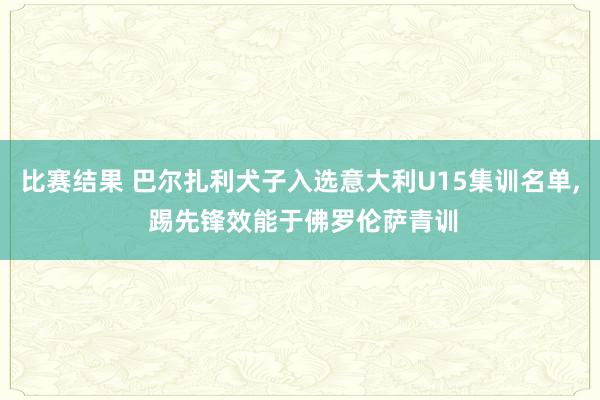 比赛结果 巴尔扎利犬子入选意大利U15集训名单, 踢先锋效能于佛罗伦萨青训