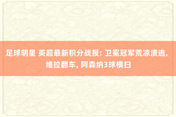 足球明星 英超最新积分战报: 卫冕冠军荒凉溃逃, 维拉翻车, 阿森纳3球横扫