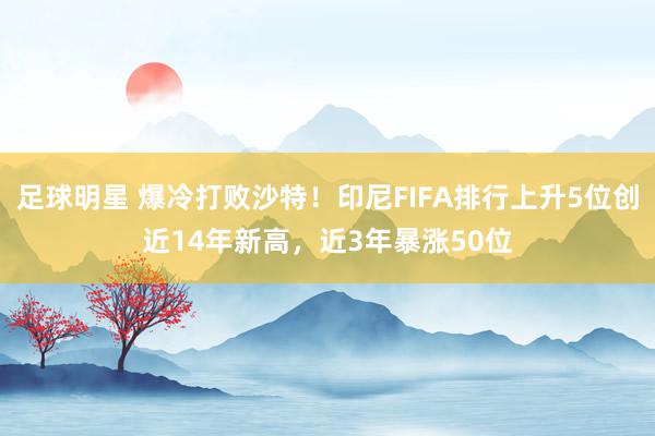 足球明星 爆冷打败沙特！印尼FIFA排行上升5位创近14年新高，近3年暴涨50位