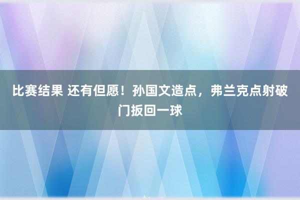 比赛结果 还有但愿！孙国文造点，弗兰克点射破门扳回一球