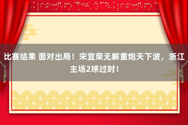 比赛结果 面对出局！宋宜荣无解重炮天下波，浙江主场2球过时！