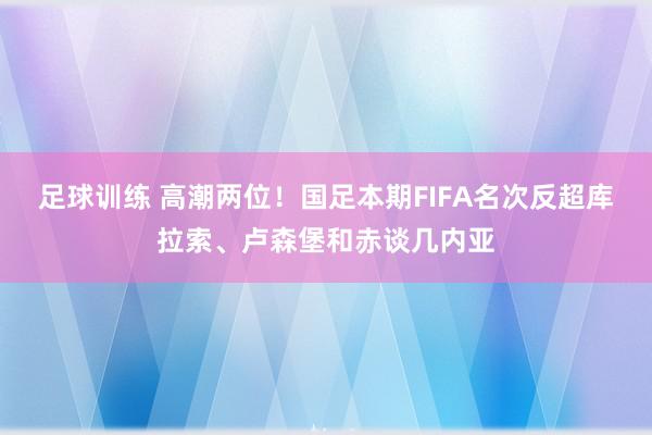 足球训练 高潮两位！国足本期FIFA名次反超库拉索、卢森堡和赤谈几内亚