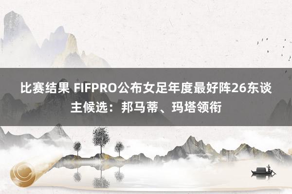 比赛结果 FIFPRO公布女足年度最好阵26东谈主候选：邦马蒂、玛塔领衔