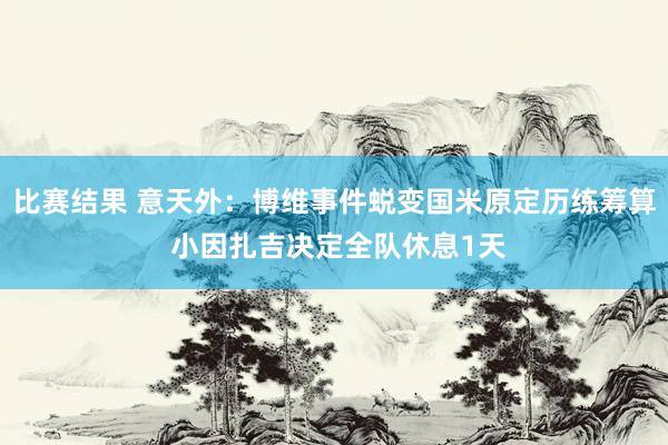 比赛结果 意天外：博维事件蜕变国米原定历练筹算 小因扎吉决定全队休息1天