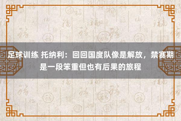 足球训练 托纳利：回回国度队像是解放，禁赛期是一段笨重但也有后果的旅程