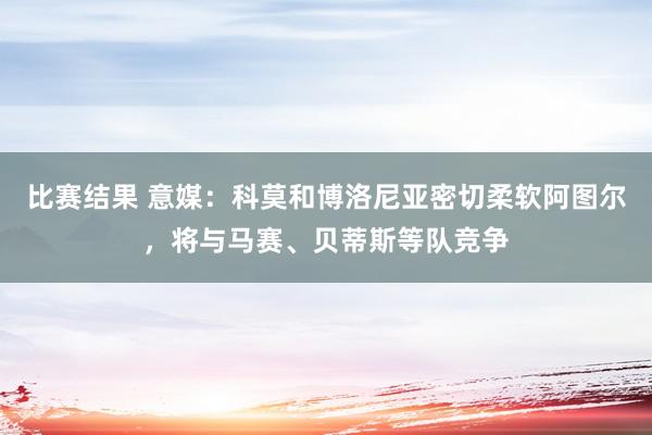 比赛结果 意媒：科莫和博洛尼亚密切柔软阿图尔，将与马赛、贝蒂斯等队竞争