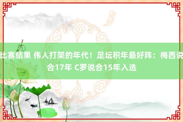 比赛结果 伟人打架的年代！足坛积年最好阵：梅西说合17年 C罗说合15年入选