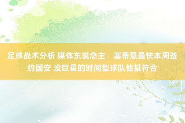 足球战术分析 媒体东说念主：塞蒂恩最快本周签约国安 没巨星的时间型球队他挺符合