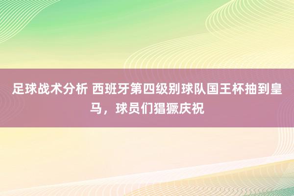 足球战术分析 西班牙第四级别球队国王杯抽到皇马，球员们猖獗庆祝