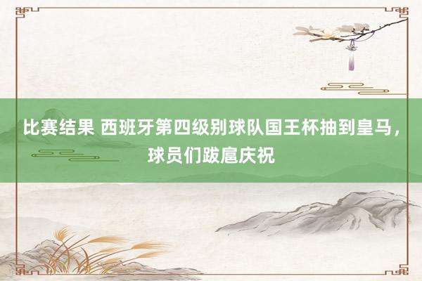 比赛结果 西班牙第四级别球队国王杯抽到皇马，球员们跋扈庆祝