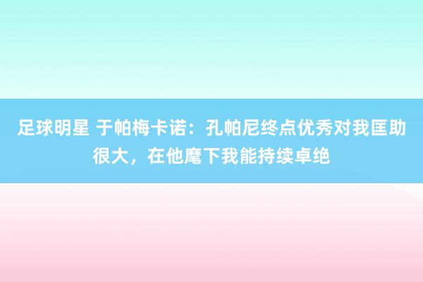 足球明星 于帕梅卡诺：孔帕尼终点优秀对我匡助很大，在他麾下我能持续卓绝