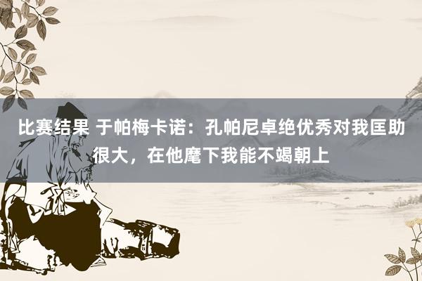 比赛结果 于帕梅卡诺：孔帕尼卓绝优秀对我匡助很大，在他麾下我能不竭朝上