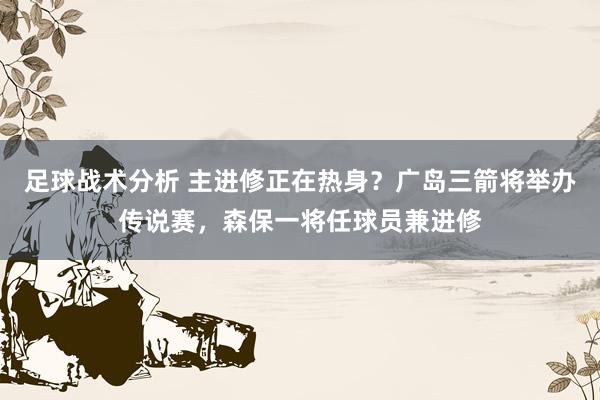 足球战术分析 主进修正在热身？广岛三箭将举办传说赛，森保一将任球员兼进修