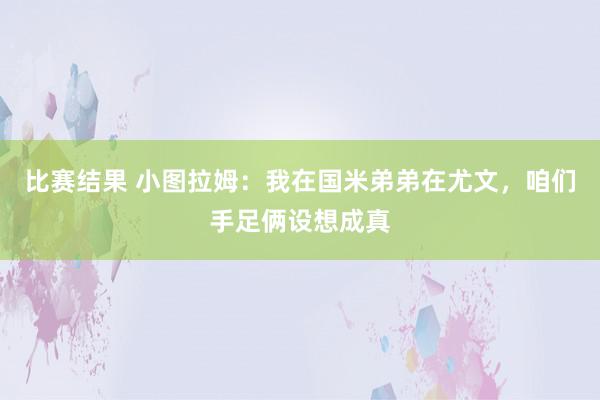 比赛结果 小图拉姆：我在国米弟弟在尤文，咱们手足俩设想成真