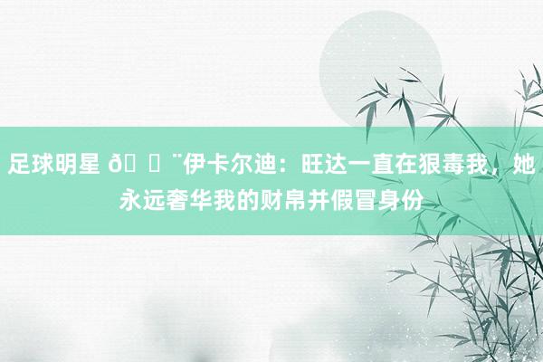 足球明星 😨伊卡尔迪：旺达一直在狠毒我，她永远奢华我的财帛并假冒身份