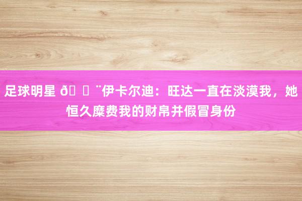 足球明星 😨伊卡尔迪：旺达一直在淡漠我，她恒久糜费我的财帛并假冒身份