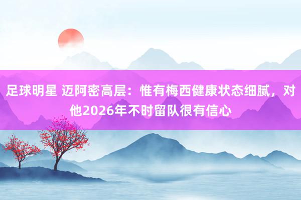 足球明星 迈阿密高层：惟有梅西健康状态细腻，对他2026年不时留队很有信心