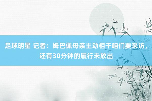 足球明星 记者：姆巴佩母亲主动相干咱们要采访，还有30分钟的履行未放出