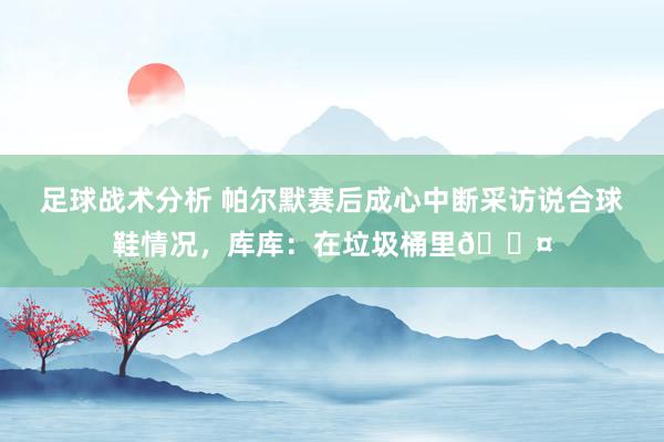 足球战术分析 帕尔默赛后成心中断采访说合球鞋情况，库库：在垃圾桶里😤