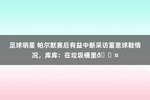 足球明星 帕尔默赛后有益中断采访蓄意球鞋情况，库库：在垃圾桶里😤