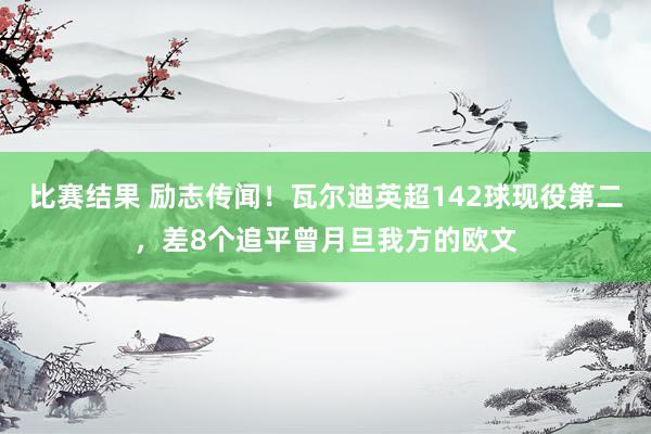 比赛结果 励志传闻！瓦尔迪英超142球现役第二，差8个追平曾月旦我方的欧文