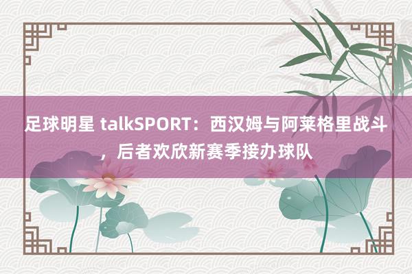 足球明星 talkSPORT：西汉姆与阿莱格里战斗，后者欢欣新赛季接办球队