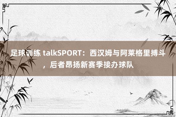 足球训练 talkSPORT：西汉姆与阿莱格里搏斗，后者昂扬新赛季接办球队