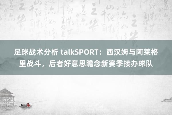 足球战术分析 talkSPORT：西汉姆与阿莱格里战斗，后者好意思瞻念新赛季接办球队