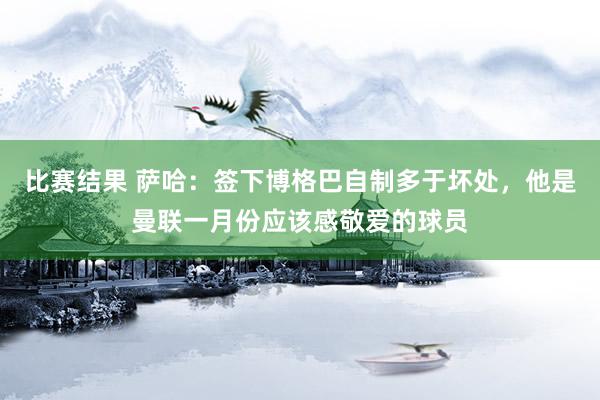 比赛结果 萨哈：签下博格巴自制多于坏处，他是曼联一月份应该感敬爱的球员