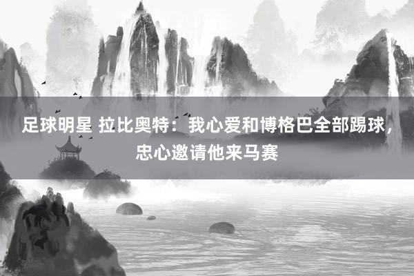 足球明星 拉比奥特：我心爱和博格巴全部踢球，忠心邀请他来马赛