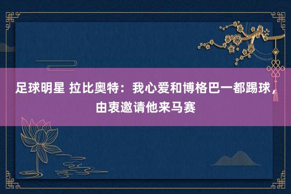 足球明星 拉比奥特：我心爱和博格巴一都踢球，由衷邀请他来马赛