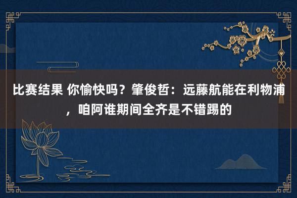 比赛结果 你愉快吗？肇俊哲：远藤航能在利物浦，咱阿谁期间全齐是不错踢的