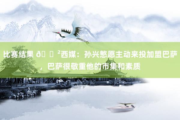 比赛结果 😲西媒：孙兴慜愿主动来投加盟巴萨，巴萨很敬重他的市集和素质