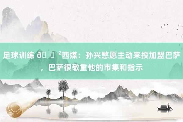 足球训练 😲西媒：孙兴慜愿主动来投加盟巴萨，巴萨很敬重他的市集和指示