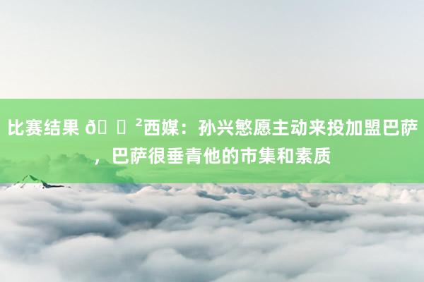 比赛结果 😲西媒：孙兴慜愿主动来投加盟巴萨，巴萨很垂青他的市集和素质