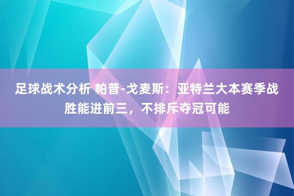 足球战术分析 帕普-戈麦斯：亚特兰大本赛季战胜能进前三，不排斥夺冠可能