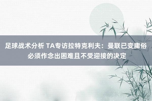 足球战术分析 TA专访拉特克利夫：曼联已变庸俗 必须作念出困难且不受迎接的决定