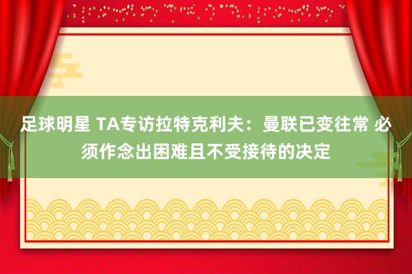 足球明星 TA专访拉特克利夫：曼联已变往常 必须作念出困难且不受接待的决定