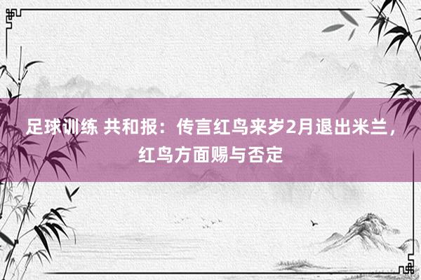 足球训练 共和报：传言红鸟来岁2月退出米兰，红鸟方面赐与否定